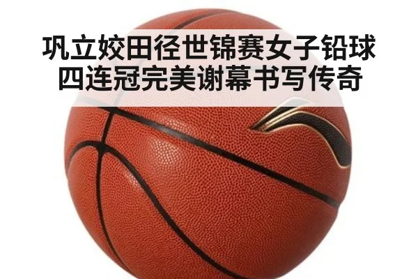 巩立姣田径世锦赛女子铅球四连冠完美谢幕书写传奇