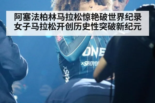 阿塞法柏林马拉松惊艳破世界纪录 女子马拉松开创历史性突破新纪元